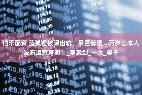 伯乐配资 蓝狐狸被曝出轨，景区辞退，万岁山本人发布道歉声明！_李某剑_一大_妻子