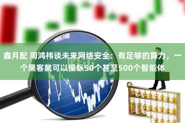 鑫月配 周鸿祎谈未来网络安全：有足够的算力，一个黑客就可以操纵50个甚至500个智能体