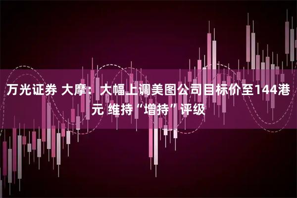 万光证券 大摩：大幅上调美图公司目标价至144港元 维持“增持”评级