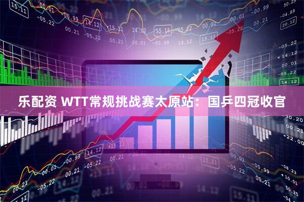 乐配资 WTT常规挑战赛太原站：国乒四冠收官